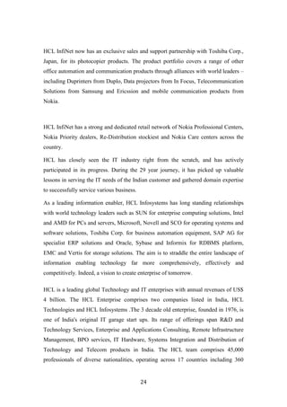 HCL InfiNet now has an exclusive sales and support partnership with Toshiba Corp.,
Japan, for its photocopier products. The product portfolio covers a range of other
office automation and communication products through alliances with world leaders –
including Duprinters from Duplo, Data projectors from In Focus, Telecommunication
Solutions from Samsung and Ericssion and mobile communication products from
Nokia.



HCL InfiNet has a strong and dedicated retail network of Nokia Professional Centers,
Nokia Priority dealers, Re-Distribution stockiest and Nokia Care centers across the
country.

HCL has closely seen the IT industry right from the scratch, and has actively
participated in its progress. During the 29 year journey, it has picked up valuable
lessons in serving the IT needs of the Indian customer and gathered domain expertise
to successfully service various business.

As a leading information enabler, HCL Infosystems has long standing relationships
with world technology leaders such as SUN for enterprise computing solutions, Intel
and AMD for PCs and servers, Microsoft, Novell and SCO for operating systems and
software solutions, Toshiba Corp. for business automation equipment, SAP AG for
specialist ERP solutions and Oracle, Sybase and Informix for RDBMS platform,
EMC and Vertis for storage solutions. The aim is to straddle the entire landscape of
information enabling technology far more comprehensively, effectively and
competitively. Indeed, a vision to create enterprise of tomorrow.

HCL is a leading global Technology and IT enterprises with annual revenues of US$
4 billion. The HCL Enterprise comprises two companies listed in India, HCL
Technologies and HCL Infosystems .The 3 decade old enterprise, founded in 1976, is
one of India's original IT garage start ups. Its range of offerings span R&D and
Technology Services, Enterprise and Applications Consulting, Remote Infrastructure
Management, BPO services, IT Hardware, Systems Integration and Distribution of
Technology and Telecom products in India. The HCL team comprises 45,000
professionals of diverse nationalities, operating across 17 countries including 360


                                            24
 