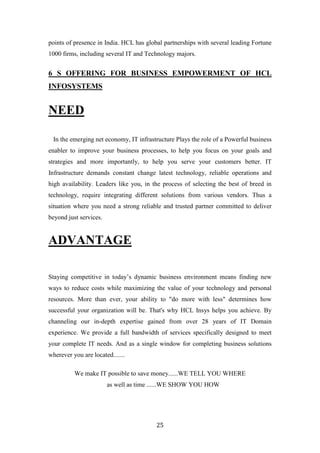 points of presence in India. HCL has global partnerships with several leading Fortune
1000 firms, including several IT and Technology majors.


6 S OFFERING FOR BUSINESS EMPOWERMENT OF HCL
INFOSYSTEMS


NEED

 In the emerging net economy, IT infrastructure Plays the role of a Powerful business
enabler to improve your business processes, to help you focus on your goals and
strategies and more importantly, to help you serve your customers better. IT
Infrastructure demands constant change latest technology, reliable operations and
high availability. Leaders like you, in the process of selecting the best of breed in
technology, require integrating different solutions from various vendors. Thus a
situation where you need a strong reliable and trusted partner committed to deliver
beyond just services.


ADVANTAGE

Staying competitive in today‟s dynamic business environment means finding new
ways to reduce costs while maximizing the value of your technology and personal
resources. More than ever, your ability to "do more with less" determines how
successful your organization will be. That's why HCL Insys helps you achieve. By
channeling our in-depth expertise gained from over 28 years of IT Domain
experience. We provide a full bandwidth of services specifically designed to meet
your complete IT needs. And as a single window for completing business solutions
wherever you are located.......

          We make IT possible to save money......WE TELL YOU WHERE
                        as well as time ......WE SHOW YOU HOW




                                         25
 