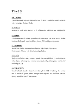 The 6 S
SOLUTIONS:
The one stop shop solution center for all your IT needs, customized to meet and scale
with your unique Business Needs.

SERVICES:
A range of value added services in IT infrastructure operations and management.


SUPPORT:
Pan-India footprint of support and logistics locations. Over 260 Direct service support
locations. Technically sound workforce of over 1700 certified professionals.

STANDARDS:
World Class Quality standards maintained for PPP (People, Processes &
Performance). Alliance with global technology leaders.

SAVINGS:
We help you find new ways to reduce costs & "do more with less" by maximizing the
value of your technology and personal resources, thereby reducing your total cost of
ownership (TCO).

SATISFACTION:
Complete Satisfaction for the customers through the HCL 6S offering that enables
one to maximize system uptime through rapid response and resolution services,
thereby optimizing your IT investments.




                                          26
 