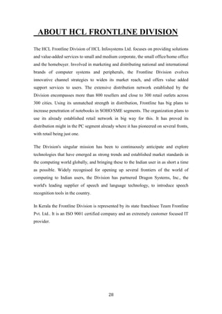 ABOUT HCL FRONTLINE DIVISION
The HCL Frontline Division of HCL Infosystems Ltd. focuses on providing solutions
and value-added services to small and medium corporate, the small office/home office
and the homebuyer. Involved in marketing and distributing national and international
brands of computer systems and peripherals, the Frontline Division evolves
innovative channel strategies to widen its market reach, and offers value added
support services to users. The extensive distribution network established by the
Division encompasses more than 800 resellers and close to 300 retail outlets across
300 cities. Using its unmatched strength in distribution, Frontline has big plans to
increase penetration of notebooks in SOHO/SME segments. The organization plans to
use its already established retail network in big way for this. It has proved its
distribution might in the PC segment already where it has pioneered on several fronts,
with retail being just one.

The Division's singular mission has been to continuously anticipate and explore
technologies that have emerged as strong trends and established market standards in
the computing world globally, and bringing these to the Indian user in as short a time
as possible. Widely recognised for opening up several frontiers of the world of
computing to Indian users, the Division has partnered Dragon Systems, Inc., the
world's leading supplier of speech and language technology, to introduce speech
recognition tools in the country.

In Kerala the Frontline Division is represented by its state franchisee Team Frontline
Pvt. Ltd.. It is an ISO 9001 certified company and an extremely customer focused IT
provider.




                                         28
 
