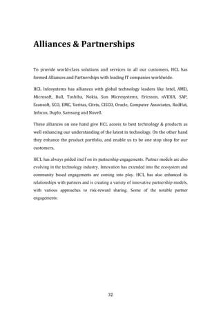 Alliances & Partnerships

To provide world-class solutions and services to all our customers, HCL has
formed Alliances and Partnerships with leading IT companies worldwide.

HCL Infosystems has alliances with global technology leaders like Intel, AMD,
Microsoft, Bull, Toshiba, Nokia, Sun Microsystems, Ericsson, nVIDIA, SAP,
Scansoft, SCO, EMC, Veritas, Citrix, CISCO, Oracle, Computer Associates, RedHat,
Infocus, Duplo, Samsung and Novell.

These alliances on one hand give HCL access to best technology & products as
well enhancing our understanding of the latest in technology. On the other hand
they enhance the product portfolio, and enable us to be one stop shop for our
customers.

HCL has always prided itself on its partnership engagements. Partner models are also
evolving in the technology industry. Innovation has extended into the ecosystem and
community based engagements are coming into play. HCL has also enhanced its
relationships with partners and is creating a variety of innovative partnership models,
with various approaches to risk-reward sharing. Some of the notable partner
engagements:




                                          32
 