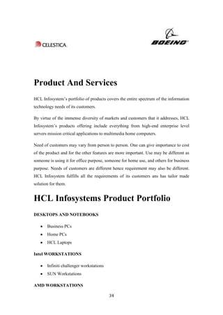 Product And Services
HCL Infosystem‟s portfolio of products covers the entire spectrum of the information
technology needs of its customers.

By virtue of the immense diversity of markets and customers that it addresses, HCL
Infosystem‟s products offering include everything from high-end enterprise level
servers mission critical applications to multimedia home computers.

Need of customers may vary from person to person. One can give importance to cost
of the product and for the other features are more important. Use may be different as
someone is using it for office purpose, someone for home use, and others for business
purpose. Needs of customers are different hence requirement may also be different.
HCL Infosystem fulfills all the requirements of its customers ans has tailor made
solution for them.


HCL Infosystems Product Portfolio
DESKTOPS AND NOTEBOOKS

       Business PCs
       Home PCs
       HCL Laptops

Intel WORKSTATIONS

       Infiniti challenger workstations
       SUN Workstations

AMD WORKSTATIONS

                                          34
 