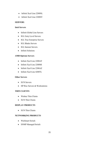 Infiniti Xcel Line 2200NL
       Infiniti Xcel Line 2200SY

SERVERS

Intel Servers

       Infiniti Global Line Servers
       IGL Entry Level Servers
       IGL True Enterprise Servers
       IGL Blades Servers
       IGL Itanium Servers
       Infiniti Solutions

AMD Optrons Servers

       Infiniti Xcel Line 2200AT
       Infiniti Xcel Line 2200MI
       Infiniti Xcel Line 2200AZ
       Infiniti Xcel Line 4200TL

Other Servers

       SUN Servers
       HP Risc Servers & Workstations

THIN CLIENTS

       Winbee Thin Clients
       SUN Thin Clients

DISPLAY PRODUCTS

       SUN Thin Clients

NETWORKING PRODUCTS

       WinSmart Switch
       SNMP Managed Switch


                                        35
 