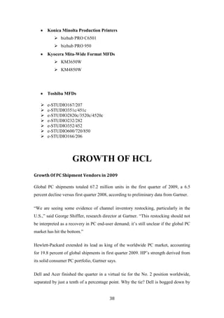 Konica Minolta Production Printers
            bizhub PRO C6501
            bizhub PRO 950
       Kyocera Mita-Wide Format MFDs
            KM3650W
            KM4850W




       Toshiba MFDs

      e-STUDIO167/207
      e-STUDIO351c/451c
      e-STUDIO2820c/3520c/4520c
      e-STUDIO232/282
      e-STUDIO352/452
      e-STUDIO600/720/850
      e-STUDIO166/206




                     GROWTH OF HCL
Growth Of PC Shipment Vendors in 2009

Global PC shipments totaled 67.2 million units in the first quarter of 2009, a 6.5
percent decline versus first quarter 2008, according to preliminary data from Gartner.

“We are seeing some evidence of channel inventory restocking, particularly in the
U.S.,” said George Shiffler, research director at Gartner. “This restocking should not
be interpreted as a recovery in PC end-user demand; it‟s still unclear if the global PC
market has hit the bottom.”

Hewlett-Packard extended its lead as king of the worldwide PC market, accounting
for 19.8 percent of global shipments in first quarter 2009. HP‟s strength derived from
its solid consumer PC portfolio, Gartner says.

Dell and Acer finished the quarter in a virtual tie for the No. 2 position worldwide,
separated by just a tenth of a percentage point. Why the tie? Dell is bogged down by


                                          38
 