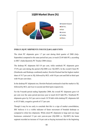 1Q09 Market Share (%)

                                       19.8                   Hewlett-Packard
               42
                                                              Dell Inc.
                                                   13.1
                                                              Acer
                                                              Lenovo
                                              13
                           5.5   6.6                          Toshiba
                                                              Others




INDIA'S 3Q PC SHIPMENTS TOUCH 22.68 LAKH UNITS

The client PC shipments grew 1.7 per cent during third quarter of 2008 (July-
September) compared to the same period last year, to touch 22.68 lakh PCs, according
to IDC‟s India Quarterly PC Tracker 2008 release.

The desktop PC shipments fell 8.9 per cent, while notebook PC shipments grew
37.8% per cent during the period (3Q-2008 over 3Q-2007). In the overall Client PC
(Notebooks and Desktops combined) market, Hewlett-Packard had the highest market
share of 19.7 per cent in 3Q, followed by HCL with 9.8 per cent and Dell at third spot
with 9.6 per cent share.

In the desktop PC shipments too, Hewlett-Packard continued to lead the market in 3Q,
followed by HCL and Acer in second and third spots respectively.

For the 9-month period ending September 2008, the overall PC shipments grew 6.4
per cent over the same period previous year to touch 64.25 lakh PCs. Notebook PC
shipments grew by 54.5 per cent to touch 18.70 lakh while desktop PC shipments fell
to 45.55 lakh, a negative growth of 5.7 per cent.

Though it may be too early to conclude that this is a sign of market consolidation,
IDC believes it is a visible indicator of faster movement of branded desktops as
compared to white box shipments. While client PC shipments to large and very large
businesses contracted 13 per cent year-on-year (3Q-2008 vs. 3Q-2007) the home
segment recorded an increase of 16 per cent as buying increased due to the beginning

                                              40
 