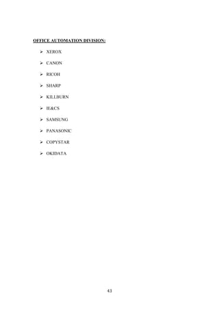 OFFICE AUTOMATION DIVISION:

   XEROX

   CANON

   RICOH

   SHARP

   KILLBURN

   IE&CS

   SAMSUNG

   PANASONIC

   COPYSTAR

   OKIDATA




                              43
 