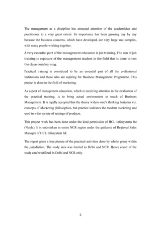 The management as a discipline has attracted attention of the academician and
practitioner to a very great extent. Its importance has been growing day by day
because the business concerns, which have developed, are very large and complex,
with many people working together.

A very essential part of the management education is job training. The aim of job
training is exposure of the management student in the field that is done to test
the classroom learning.

Practical training is considered to be an essential part of all the professional
institutions and those who are aspiring for Business Management Programme. This
project is done in the field of marketing.

As aspect of management education, which is receiving attention in the evaluation of
the practical training, is to bring actual environment in touch of Business
Management. It is rigidly accepted that the theory widens one‟s thinking horizons viz.
concepts of Marketing philosophies, but practice indicates the modern marketing and
used in wide variety of settings of products.

This project work has been done under the kind permission of HCL Infosystems ltd
(Noida). It is undertaken in entire NCR region under the guidance of Regional Sales
Manager of HCL Infosystem ltd.

The report gives a true picture of the practical activities done by whole group within
the jurisdiction. The study area was limited to Delhi and NCR. Hence result of the
study can be utilized in Delhi and NCR only.




                                             5
 