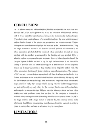 CONCLUSION:
HCL is a brand name and it has marked its presence in the market for more than two-
decades. HCL is an Indian product and it has the consumer ethnocentrism attached
with it. It has tapped the opportunities availing in the Indian market by launching its
IT product with a variety of range of price and technology. But now with the entry of
various foreign brands in the market, the competition has become tougher. Various
strategies and advertisement campaigns are launched by HCL from time to time. They
are larger number of buyers of the frontline division products as compared to the
office automation products but the buyers of office automation products are more
satisfied with the product as compared to the frontline division product. HCL is
adopting various strategies to increase its market share, as it has planned to launch the
cheapest laptops in India and also to tap the high end customers; it has launched a
variety of products with the latest technology in it. The institutes and the corporate
houses are its major customers as they purchase more frequently and in bulk. The
office automation division only deals with these types of organizations. The products
of HCL are very popular in this segment and still there is a huge probability for it to
expand its business as the new offices and institutes are establishing day by day with
the development of the technology. The institute and corporate offices are the two
major clients of HCL; there choice criteria, buying behavior and their requirements
are quite different from each other. So, the company has to make different policies
and strategies to explore the two different markets. Moreover, there are huge client
making the bulk purchases from time to time. So, the company is expected to
maintain a very strong customer relationship and interaction with its clients. So, HCL
has large horizons and a large market to explore. So, the company should make
efforts and should focus on generating more business from this segment, in order to
retain its market share and gain an advantage over its competitors.


LIMITATIONS

                                           57
 