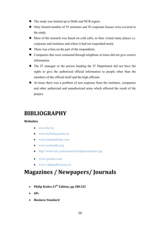  The study was limited up to Delhi and NCR region.
   Only limited number of 55 institutes and 45 corporate houses were covered in
     the study.
   Most of the research was based on cold calls, so then visited many places i.e.
     corporate and institutes and where it had not responded much.
   There was a bias on the part of the respondents.
   Companies that were contacted through telephone at times did not give correct
     information.
   The IT manager or the person heading the IT Department did not have the
     rights to give the authorized official information to people other than the
     members of the official itself and the high officials.
   At times there was a problem of non response from the institutes, companies
     and other authorized and unauthorized areas which affected the result of the
     project.




BIBLIOGRAPHY
Websites

           www.hcl.in
           www.hclinfosystems.in
           www.indiainfoline.com
           www.icmrindia.org
           http://www.idc.com/research/simplesearchres.jsp

           www.gartner.com
           www.channelbusiness.in

Magazines / Newpapers/ Journals

     Philip Kotler,13th Edition, pp 200-222

     4Ps

     Business Standard



                                         58
 