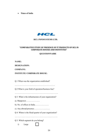 Times of India




                          HCL INFOSYSTEMS LTD.



        “COMPARATIVE STUDY OF PRESENCE OF IT PRODUCTS OF HCL IN
                 CORPORATE HOUSES AND INSTITUTES”
                               QUESTIONNAIRE


NAME:
DESIGNATION:
COMPANY:
INSTITUTE/ CORPORATE HOUSE:


Q.1 When was the organization established?
…………………………………………………….
Q.2 What is your field of operation/business line?
……………………………………….………………..
Q 3. What is the infrastructure of your organization?
a). Manpower…………………
b). No. of offices in India…………………
c). Any abroad presence……………………
Q 4. Where is the Head quarter of your organization?
………………………………………………………..
Q 5. Which segment do you belong?
   i)       Large


                                          59
 