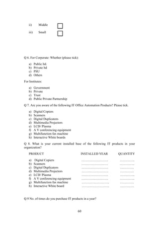 ii)       Middle

    iii)      Small




Q 6. For Corporate: Whether (please tick):
    a)     Public ltd.
    b)     Private ltd
    c)     PSU
    d)     Others
For Institutes:
    a)     Government
    b)     Private
    c)     Trust
    d)     Public Private Partnership
Q 7. Are you aware of the following IT Office Automation Products? Please tick.
    a)     Digital Copiers
    b)     Scanners
    c)     Digital Duplicators
    d)     Multimedia Projectors
    e)     LCD/ Plasma
    f)     A V conferencing equipment
    g)     Multifunction fax machine
    h)     Interactive White boards
Q 8. What is your current installed base of the following IT products in your
organization?
    PRODUCT                                  INSTALLED YEAR            QUANTITY
    a)      Digital Copiers                   …………………….                 …………..
    b)     Scanners                           …………………….                 …………..
    c)     Digital Duplicators                …………………….                 ………….
    d)     Multimedia Projectors              …………………….                 ………….
    e)     LCD/ Plasma                        …………………….                 …………..
    f)     A V conferencing equipment         …………………….                 …………..
    g)     Multifunction fax machine          ……………………..                ………….
    h)     Interactive White board            ……………………..                ………….


Q.9 No. of times do you purchase IT products in a year?


                                         60
 