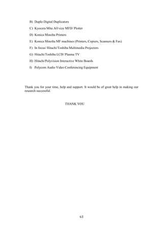 B) Duplo Digital Duplicators
   C) Kyocera Mita AO size MFD/ Plotter
   D) Konica Minolta Printers
   E) Konica Minolta MF machines (Printers, Copiers, Scanners & Fax)
   F) In focus/ Hitachi/Toshiba Multimedia Projectors
   G) Hitachi/Toshiba LCD/ Plasma TV
   H) Hitachi/Polyvision Interactive White Boards
   I) Polycom Audio Video Conferencing Equipment




Thank you for your time, help and support. It would be of great help in making our
research successful.


                             THANK YOU




                                       63
 