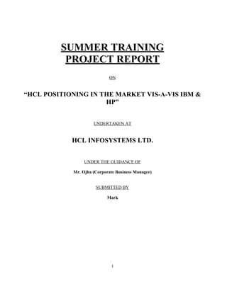 SUMMER TRAINING
          PROJECT REPORT
                            ON


“HCL POSITIONING IN THE MARKET VIS-A-VIS IBM &
                     HP”


                     UNDERTAKEN AT


            HCL INFOSYSTEMS LTD.


                 UNDER THE GUIDANCE OF

            Mr. Ojha (Corporate Business Manager)


                      SUBMITTED BY

                           Mark




                              1
 