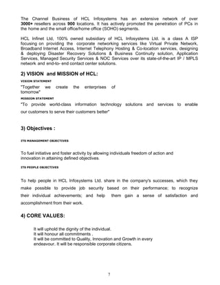 The Channel Business of HCL Infosystems has an extensive network of over
3000+ resellers across 900 locations. It has actively promoted the penetration of PCs in
the home and the small office/home office (SOHO) segments.

HCL Infinet Ltd, 100% owned subsidiary of HCL Infosystems Ltd. is a class A ISP
focusing on providing the corporate networking services like Virtual Private Network,
Broadband Internet Access, Internet Telephony Hosting & Co-location services, designing
& deploying Disaster Recovery Solutions & Business Continuity solution, Application
Services, Managed Security Services & NOC Services over its state-of-the-art IP / MPLS
network and end-to- end contact center solutions.

2) VISION and MISSION of HCL:
VISION STATEMENT

"Together    we     create   the   enterprises       of
tomorrow"
MISSION STATEMENT

"To provide world-class information technology solutions and services to enable
our customers to serve their customers better"


3) Objectives :

ITS MANAGEMENT OBJECTIVES



To fuel initiative and foster activity by allowing individuals freedom of action and
innovation in attaining defined objectives.

ITS PEOPLE OBJECTIVES




To help people in HCL Infosystems Ltd. share in the company's successes, which they
make possible to provide job security based on their performance; to recognize
their individual achievements; and help              them gain a sense of satisfaction and
accomplishment from their work.

4) CORE VALUES:

       It will uphold the dignity of the individual.
       It will honour all commitments .
       It will be committed to Quality, Innovation and Growth in every
       endeavour. It will be responsible corporate citizens.




                                                 7
 