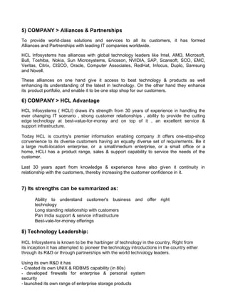 5) COMPANY > Alliances & Partnerships
To provide world-class solutions and services to all its customers, it has formed
Alliances and Partnerships with leading IT companies worldwide.

HCL Infosystems has alliances with global technology leaders like Intel, AMD, Microsoft,
Bull, Toshiba, Nokia, Sun Microsystems, Ericsson, NVIDIA, SAP, Scansoft, SCO, EMC,
Veritas, Citrix, CISCO, Oracle, Computer Associates, RedHat, Infocus, Duplo, Samsung
and Novell.

These alliances on one hand give it access to best technology & products as well
enhancing its understanding of the latest in technology. On the other hand they enhance
its product portfolio, and enable it to be one stop shop for our customers.

6) COMPANY > HCL Advantage
HCL Infosystems ( HCLI) draws it's strength from 30 years of experience in handling the
ever changing IT scenario , strong customer relationships , ability to provide the cutting
edge technology at best-value-for-money and on top of it , an excellent service &
support infrastructure.

Today HCL is country's premier information enabling company .It offers one-stop-shop
convenience to its diverse customers having an equally diverse set of requirements. Be it
a large multi-location enterprise, or a small/medium enterprise, or a small office or a
home, HCLI has a product range, sales & support capability to service the needs of the
customer.

Last 30 years apart from knowledge & experience have also given it continuity in
relationship with the customers, thereby increasing the customer confidence in it.


7) Its strengths can be summarized as:

       Ability to understand customer's business           and   offer   right
       technology
       Long standing relationship with customers
       Pan India support & service infrastructure
       Best-vale-for-money offerings

8) Technology Leadership:

HCL Infosystems is known to be the harbinger of technology in the country. Right from
its inception it has attempted to pioneer the technology introductions in the country either
through its R&D or through partnerships with the world technology leaders.

Using its own R&D it has
- Created its own UNIX & RDBMS capability (in 80s)
- developed firewalls for enterprise & personal system
security
- launched its own range of enterprise storage products
 