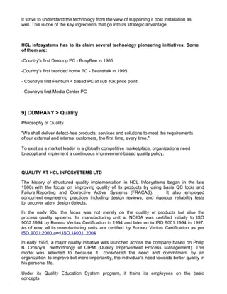 It strive to understand the technology from the view of supporting it post installation as
well. This is one of the key ingredients that go into its strategic advantage.



HCL Infosystems has to its claim several technology pioneering initiatives. Some
of them are:

-Country's first Desktop PC - BusyBee in 1985

-Country's first branded home PC - Beanstalk in 1995

- Country's first Pentium 4 based PC at sub 40k price point

- Country's first Media Center PC



9) COMPANY > Quality
Philosophy of Quality

"We shall deliver defect-free products, services and solutions to meet the requirements
of our external and internal customers, the first time, every time."

To exist as a market leader in a globally competitive marketplace, organizations need
to adopt and implement a continuous improvement-based quality policy.



QUALITY AT HCL INFOSYSTEMS LTD

The history of structured quality implementation in HCL Infosystems began in the late
1980s with the focus on improving quality of its products by using basis QC tools and
Failure Reporting and Corrective Active Systems (FRACAS).           It also employed
concurrent engineering practices including design reviews, and rigorous reliability tests
to uncover latent design defects.

In the early 90s, the focus was not merely on the quality of products but also the
process quality systems. Its manufacturing unit at NOIDA was certified initially to ISO
9002:1994 by Bureau Veritas Certification in 1994 and later on to ISO 9001:1994 in 1997.
As of now, all its manufacturing units are certified by Bureau Veritas Certification as per
ISO 9001:2000 and ISO 14001: 2004

In early 1995, a major quality initiative was launched across the company based on Philip
B. Crosby's methodology of QIPM (Quality Improvement Process Management). This
model was selected to because it considered the need and commitment by an
organization to improve but more importantly, the individual's need towards better quality in
his personal life.

Under its Quality Education System program, it trains its employees on the basic
concepts
 