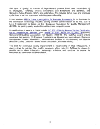 and tools of quality. A number of improvement projects have been undertaken by
its employees, whereby process deficiencies and bottlenecks are identified, and
Corrective Action Projects (CAPs) are undertaken. This reduces defect rates and improves
cycle times in various processes, including personal quality.

It has received MAIT's 'Level II recognition for Business Excellence' for its initiatives in
the Information Technology Industry, adding another commendation to its fold. MAIT's
Level II recognition is based on the 'European Foundation for Quality Management'
(EFQM), for gaining quality leadership and business competitiveness.

Its certifications / awards in 2003 include ISO 9001-2000 by Bureau Veritas Certification
for its InfoStructure Services and award of First Prize by ELCINA (Electronic
Component Industries Association) for Quality, 2002-03. The ELCINA award criteria
considers two aspects. (1) Enablers (Leadership & Management commitment, Resource
Management, Product Realisation, Measurement Analysis & Improvement) and Results
(Product Quality, Customer / Stake holder satisfaction , Business results).

The tryst for continuous quality improvement is never-ending in HCL Infosystems. It
always strive to maintain high quality standards, which help it in fulfilling its mission to
provide world- class information technology solutions and services, to enable its
customers to serve their customers better.




                                            10
 