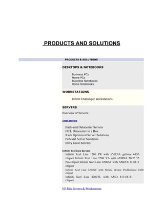 PRODUCTS AND SOLUTIONS

       PRODUCTS & SOLUTIONS


     DESKTOPS & NOTEBOOKS

             Business PCs
             Home PCs
             Business Notebooks
             Home Notebooks


     WORKSTATIONS

             Infiniti Challenger Workstations


     SERVERS

     Overview of Servers

     Intel Servers


       Back-end Datacenter Servers
       HCL Datacenter in a Box
       Rack Optimized Server Solutions
       Pedestal Server Solutions
       Entry Level Servers


     Infiniti Xcel Line Servers
       Infiniti Xcel Line 1200 PR with nVIDIA geforce 6150
       chipset Infiniti Xcel Line 2200 YA with nVIDIA MCP 55
       Pro chipset Infiniti Xcel Line 2200AT with AMD 8131/8111
       chipset
       Infiniti Xcel Line 2200SY with Nvidia nForce Proffesional 2200
       chipset
       Infiniti Xcel Line 4200TL with AMD 8131/8111
       chipset

     HP Risc Servers & Workstations
 