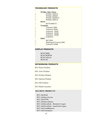 TECHNOLOGY PRODUCTS

        WINBee Thin Clients
o             WINBee 3000VX
o             WINBee 4000BV
o             WINBee 4000BVX
o             WINBee 5000VX
        HUTS
o             HUTS-8000 V2
        Terminals
o             Turboterm 2000
o             Turboterm 2000E
o             Turboterm 2020C
o             Turboterm 2020E
o             Turboterm 2020R
o             Graphterm
        POET
o             MLT2000
o             Multilingual Terminal 2000
o             Turboterm 2020R

DISPLAY PRODUCTS

        HCM 580M
        HCM 985RFM
        HCM 510LSA
        HCM 582

NETWORKING PRODUCTS

HCL Passive Products

HCL Active Products

HCL Wireless Products

HCL Gateway Products

HCL DSL Products

HCL Media Converters

SECURITY PRODUCTS

    HCL InfoWall
    HCL InfoSecuAccess
    HCL InfoVPNe
    HCL InfoSurveillance
    HCL InfoSecuDesk - Biometric Logon
    HCL InfoSecuDesk - SmartCard Logon
    HCL InfoLoadBalancer
    HCL InfoAttendance
              12
 