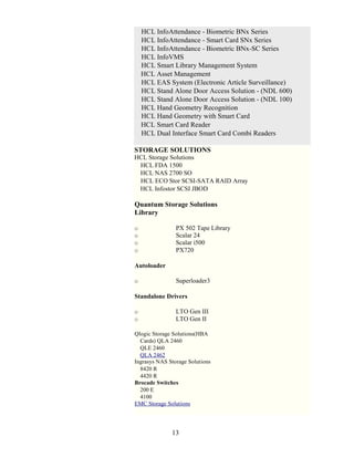 HCL InfoAttendance - Biometric BNx Series
    HCL InfoAttendance - Smart Card SNx Series
    HCL InfoAttendance - Biometric BNx-SC Series
    HCL InfoVMS
    HCL Smart Library Management System
    HCL Asset Management
    HCL EAS System (Electronic Article Surveillance)
    HCL Stand Alone Door Access Solution - (NDL 600)
    HCL Stand Alone Door Access Solution - (NDL 100)
    HCL Hand Geometry Recognition
    HCL Hand Geometry with Smart Card
    HCL Smart Card Reader
    HCL Dual Interface Smart Card Combi Readers

STORAGE SOLUTIONS
HCL Storage Solutions
 HCL FDA 1500
 HCL NAS 2700 SO
 HCL ECO Stor SCSI-SATA RAID Array
 HCL Infostor SCSI JBOD

Quantum Storage Solutions
Library

o               PX 502 Tape Library
o               Scalar 24
o               Scalar i500
o               PX720

Autoloader

o               Superloader3

Standalone Drivers

o               LTO Gen III
o               LTO Gen II

Qlogic Storage Solutions(HBA
  Cards) QLA 2460
  QLE 2460
  QLA 2462
Ingrasys NAS Storage Solutions
  8420 R
  4420 R
Brocade Switches
  200 E
  4100
EMC Storage Solut ions




              13
 