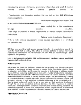 manufacturing, process, distribution, government, infrastructure and small & medium
business          sectors.     IBM        Software        portfolio       consists        of:


- Transformation and integration solutions that are built on the IBM WebSphere
middleware platform.
-                                             Information leveraging solutions that are built
on a portfolio of Data management (DB2) tools.
-                                             Lotus product line to help organisations
leverage                               collective                                know-how.
Tivoli range of products to enable organisations to manage complex technological
infrastructure.
-                                             Rational range of Application Development
Tools to help software development houses develop applications in a structured
and systematic way.



IBM has been providing leading-edge storage technology to organisations around the
world for nearly half a century. IBM offers a complete portfolio of storage networking
products and solutions that not only includes LTO, SAN, NAS but also IP Storage - iSCSI
appliances and gateways.

India is an important market for IBM and the company has been making significant
investments from time to time.

Partnering India

IBM shares the belief that India can unleash its true potential only through making IT
available to and usable for large numbers of people. IBM's Community initiatives focus
on education and children and leverage its expertise in technology to address societal
issues. IBM has partnering relationships in India with a number of educational institutions.
IBM has also set up an IT Center in Mumbai in association with Victoria Memorial School for
the Blind to impart IT education to visually impaired people. IBM KidSmart Early Learning
program was launched to further strengthen IBM‟s commitment to community in India. This
is the only program in India aimed at introducing technology at the pre-school level in
disadvantaged sections of society to get a head start on their academic development
through the use of age-appropriate software developed by IBM. Tryscience is another
community related programme launched, which reinvents science learning, recreates the
interactive experience of onsite visits, and provides science projects as well as multimedia
adventure field trips for museum visitors - primarily children, their parents and teachers.

Products Overview

                                            15
 