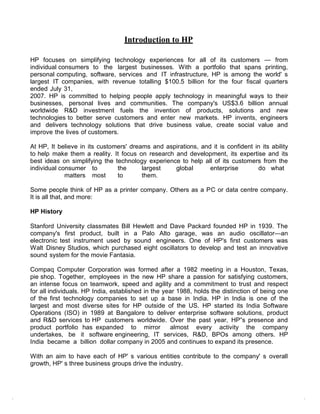 Introduction to HP

HP focuses on simplifying technology experiences for all of its customers — from
individual consumers to the largest businesses. With a portfolio that spans printing,
personal computing, software, services and IT infrastructure, HP is among the world' s
largest IT companies, with revenue totalling $100.5 billion for the four fiscal quarters
ended July 31,
2007. HP is committed to helping people apply technology in meaningful ways to their
businesses, personal lives and communities. The company's US$3.6 billion annual
worldwide R&D investment fuels the invention of products, solutions and new
technologies to better serve customers and enter new markets. HP invents, engineers
and delivers technology solutions that drive business value, create social value and
improve the lives of customers.

At HP, It believe in its customers' dreams and aspirations, and it is confident in its ability
to help make them a reality. It focus on research and development, its expertise and its
best ideas on simplifying the technology experience to help all of its customers from the
individual consumer to         the      largest   global       enterprise        do what
             matters most      to       them.

Some people think of HP as a printer company. Others as a PC or data centre company.
It is all that, and more:

HP History

Stanford University classmates Bill Hewlett and Dave Packard founded HP in 1939. The
company's first product, built in a Palo Alto garage, was an audio oscillator—an
electronic test instrument used by sound engineers. One of HP's first customers was
Walt Disney Studios, which purchased eight oscillators to develop and test an innovative
sound system for the movie Fantasia.

Compaq Computer Corporation was formed after a 1982 meeting in a Houston, Texas,
pie shop. Together, employees in the new HP share a passion for satisfying customers,
an intense focus on teamwork, speed and agility and a commitment to trust and respect
for all individuals. HP India, established in the year 1988, holds the distinction of being one
of the first technology companies to set up a base in India. HP in India is one of the
largest and most diverse sites for HP outside of the US. HP started its India Software
Operations (ISO) in 1989 at Bangalore to deliver enterprise software solutions, product
and R&D services to HP customers worldwide. Over the past year, HP‟s presence and
product portfolio has expanded to mirror            almost every activity the company
undertakes, be it software engineering, IT services, R&D, BPOs among others. HP
India became a billion dollar company in 2005 and continues to expand its presence.

With an aim to have each of HP' s various entities contribute to the company' s overall
growth, HP' s three business groups drive the industry.
 