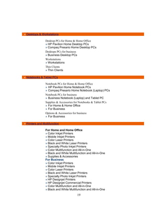 » Desktops & Workstations

                 Desktop PCs for Home & Home Office
                 » HP Pavilion Home Desktop PCs
                 » Compaq Presario Home Desktop PCs
                 Desktops PCs for business
                 » Business Desktop PCs
                 Workstations
                 » Workstations
                 Thin Clients
                 » Thin Clients

» Notebooks & Tablet PCs

                 Notebook PCs for Home & Home Office
                 » HP Pavilion Home Notebook PCs
                 » Compaq Presario Home Notebook (Laptop) PCs
                 Notebook PCs for business
                 » Business Notebook (Laptop) and Tablet PC
                 Supplies & Accessories for Notebooks & Tablet PCs
                 » For Home & Home Office
                 » For Business
                 Options & Accessories for business
                 » For Business

» Printers and Multifunction

                 For Home and Home Office
                 » Color Inkjet Printers
                 » Mobile Inkjet Printers
                 » Color Laser Printers
                 » Black and White Laser Printers
                 » Specialty Photo Inkjet Printers
                 » Color Multifunction and All-in-One
                 » Black and White Multifunction and All-in-One
                 » Supplies & Accessories
                 For Business
                 » Color Inkjet Printers
                 » Mobile Inkjet Printers
                 » Color Laser Printers
                 » Black and White Laser Printers
                 » Specialty Photo Inkjet Printers
                 » HP Designjet Printers
                 » HP Designjet Commercial Printers
                 » Color Multifunction and All-in-One
                 » Black and White Multifunction and All-in-One
                                         19
 