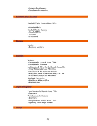 » Network Print Servers
                » Supplies & Accessories


» Handhelds and Calculators


                Handheld PCs for Home & Home Office

                » Handheld PCs
                Handheld PCs for Business
                » Handheld PCs
                Calculators
                » Calculators

» Monitors

                Monitors
                » Business Monitors



» Scanners

                Scanners
                » Scanners for Home & Home Office
                » Scanners for Business
                Multifunction & All-In-One for Home & Homeoffice
                » Color Multifunction and All-in-One
                Multifunction & All-In-One for Business
                » Black and White Multifunction and All-in-One
                » Color Multifunction and All-in-One
                Supplies & Accessories
                » For Home & Home Office
                » For Business

» Digital Photography

                Photo Scanners for Home & Home Office
                » Scanners
                Photo Scanners for Business
                » Scanners
                Photo printers for Home & Home Office
                » Specialty Photo Inkjet Printers

» Storage




                                            20
 