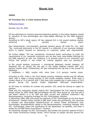 Recent Acts

Analysis

HP Overtakes HCL In Indian Desktop Market

ByBhavika Jhaveri

Mumbai, Nov 26, 2003


HP has attributed its recently-acquired leadership position in the Indian desktop market
to induction of new technologies and value-added offerings for the SMB segment,
among                                                                             others.
According to IDC's latest report, HP has replaced HCL in the overall desktop market,
achieving               10              percent               market               share.

Ravi Swaminathan, vice-president, personal systems group, HP India Pvt. Ltd., said,
"Our continued dominance in the PC market is a reflection of our business strategy,
which is clearly focused on delivering on customer needs and requirements.

He further added, "HP has consistently introduced better technology to meet the
requirements of our corporate customers and we also have value-based offerings for
the SMB segment as well. Our endeavor is to provide choice to our customers and
further fuel growth in the Indian PC market together with our partners.Â”

In the overall desktop (consumer + commercial desktops) market category, HP
displaced HCL to occupy the top slot in the Indian desktop market with 10.1
percent market share. Furthermore, HP also maintained the top slot in the overall PC
(desktops
+ notebooks + X86) market with more than 11.0 percent market share.

According to IDC, India is the third fastest growing notebook market and HP officials
claim that it holds a strong position in the overall notebook market. Â“We have a
market share of 31.6 percent with 7,369 total units shipped and a value share of 32.9
percent   during   the    quarter    ended    September    2003,said   Swaminathan.

As HP looks to maintain its number one position, HCL would be looking to regain its
position.
What was the motivation behind making HCL Technologies the first external product
design center for IBM? What IBM technologies will HCL have access to, and how will it
use them? What's in it for IBM and both current and potential customers? Raj
Narayanaswamy, marketing manager for HCL Technologies, explains.
In November 2005, IBM announced the selection of HCL Technologies as the first Power
Architecture™ Design Center outside of IBM itself. Under this partnership, HCL becomes
a licensee and value-added reseller/licensor of certain Power Architecture core
technologies. developerWorks talked to Raj Narayanaswamy, marketing manager with
HCL Technologies, about the significance of the agreement, its benefits, and what it
means for the IBM Power Everywhere™ initiative.
As marketing manager for HCL Technologies, Raj handles the business aspects of HCL's
new Power Architecture Design Center, which focuses on design services around the
                                           30
 