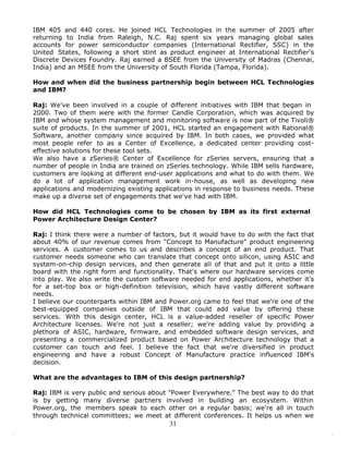 IBM 405 and 440 cores. He joined HCL Technologies in the summer of 2005 after
returning to India from Raleigh, N.C. Raj spent six years managing global sales
accounts for power semiconductor companies (International Rectifier, SSC) in the
United States, following a short stint as product engineer at International Rectifier's
Discrete Devices Foundry. Raj earned a BSEE from the University of Madras (Chennai,
India) and an MSEE from the University of South Florida (Tampa, Florida).

How and when did the business partnership begin between HCL Technologies
and IBM?

Raj: We've been involved in a couple of different initiatives with IBM that began in
2000. Two of them were with the former Candle Corporation, which was acquired by
IBM and whose system management and monitoring software is now part of the Tivoli®
suite of products. In the summer of 2001, HCL started an engagement with Rational®
Software, another company since acquired by IBM. In both cases, we provided what
most people refer to as a Center of Excellence, a dedicated center providing cost-
effective solutions for these tool sets.
We also have a zSeries® Center of Excellence for zSeries servers, ensuring that a
number of people in India are trained on zSeries technology. While IBM sells hardware,
customers are looking at different end-user applications and what to do with them. We
do a lot of application management work in-house, as well as developing new
applications and modernizing existing applications in response to business needs. These
make up a diverse set of engagements that we've had with IBM.

How did HCL Technologies come to be chosen by IBM as its first external
Power Architecture Design Center?

Raj: I think there were a number of factors, but it would have to do with the fact that
about 40% of our revenue comes from "Concept to Manufacture" product engineering
services. A customer comes to us and describes a concept of an end product. That
customer needs someone who can translate that concept onto silicon, using ASIC and
system-on-chip design services, and then generate all of that and put it onto a little
board with the right form and functionality. That's where our hardware services come
into play. We also write the custom software needed for end applications, whether it's
for a set-top box or high-definition television, which have vastly different software
needs.
I believe our counterparts within IBM and Power.org came to feel that we're one of the
best-equipped companies outside of IBM that could add value by offering these
services. With this design center, HCL is a value-added reseller of specific Power
Architecture licenses. We're not just a reseller; we're adding value by providing a
plethora of ASIC, hardware, firmware, and embedded software design services, and
presenting a commercialized product based on Power Architecture technology that a
customer can touch and feel. I believe the fact that we're diversified in product
engineering and have a robust Concept of Manufacture practice influenced IBM's
decision.

What are the advantages to IBM of this design partnership?

Raj: IBM is very public and serious about "Power Everywhere." The best way to do that
is by getting many diverse partners involved in building an ecosystem. Within
Power.org, the members speak to each other on a regular basis; we're all in touch
through technical committees; we meet at different conferences. It helps us when we
                                          31
 