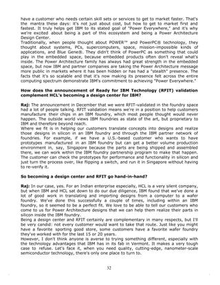 have a customer who needs certain skill sets or services to get to market faster. That's
the mantra these days: it's not just about cost, but how to get to market first and
fastest. It truly helps get IBM to its stated goal of "Power Everywhere," and it's why
we're excited about being a part of this ecosystem and being a Power Architecture
Design Center.
Traditionally, when people thought about POWER™ and PowerPC® technology, they
thought about systems, PCs, supercomputers, space, mission-impossible kinds of
applications, and Blue Gene®. They didn't think of PowerPC as something that could
play in the embedded space, because embedded products often don't reveal what's
inside. The Power Architecture family has always had great strength in the embedded
space, but now IBM and partner companies are taking the Power Architecture message
more public in markets where it has been hidden or has had a "stealth" presence. The
facts that it's so scalable and that it's now making its presence felt across the entire
computing spectrum demonstrate IBM's commitment to achieving "Power Everywhere."

How does the announcement of Ready for IBM Technology (RFIT) validation
complement HCL's becoming a design center for IBM?

Raj: The announcement in December that we were RFIT-validated in the foundry space
had a lot of people talking. RFIT validation means we're in a position to help customers
manufacture their chips in an IBM foundry, which most people thought would never
happen. The outside world views IBM foundries as state of the art, but proprietary to
IBM and therefore beyond reach.
Where we fit is in helping our customers translate concepts into designs and realize
those designs in silicon in an IBM foundry and through the IBM partner network of
foundries. For example, if we have a U.S.-based customer who wants to have
prototypes manufactured in an IBM foundry but can get a better volume production
environment in, say, Singapore because the parts are being shipped and assembled
there, we can work within the IBM foundry partnership program to make that happen.
The customer can check the prototypes for performance and functionality in silicon and
just turn the process over, like flipping a switch, and run it in Singapore without having
to re-verify it.

So becoming a design center and RFIT go hand-in-hand?

Raj: In our case, yes. For an Indian enterprise especially, HCL is a very silent company,
but when IBM and HCL sat down to do our due diligence, IBM found that we've done a
lot of good work in translating and importing designs from a computer to a wafer
foundry. We've done this successfully a couple of times, including within an IBM
foundry, so it seemed to be a perfect fit. We love to be able to tell our customers who
come to us for Power Architecture designs that we can help them realize their parts in
silicon inside the IBM foundry.
Being a design center and RFIT certainly are complementary in many respects, but I'll
be very candid: not every customer would want to take that route. Just like you might
have a favorite sporting good store, some customers have a favorite wafer foundry
they've worked with for the last 15 or 20 years.
However, I don't think anyone is averse to trying something different, especially with
the technology advantages that IBM has in its fab in Vermont. It makes a very tough
case to refuse. Let's face it, when you need quality, cutting-edge, nanometer-scale
semiconductor technology, there's only one place to turn to.


                                           32
 