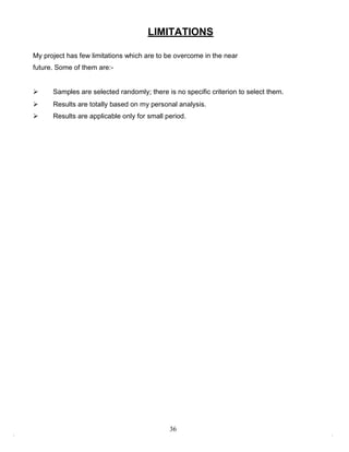 LIMITATIONS

My project has few limitations which are to be overcome in the near
future. Some of them are:-


     Samples are selected randomly; there is no specific criterion to select them.
     Results are totally based on my personal analysis.
     Results are applicable only for small period.




                                             36
 