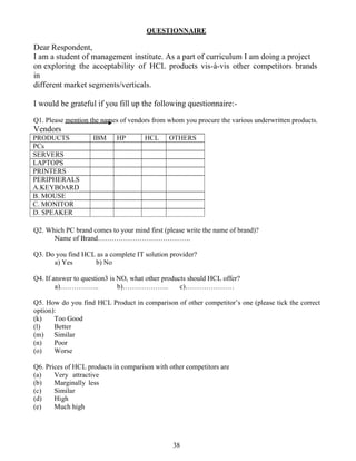 QUESTIONNAIRE

Dear Respondent,
I am a student of management institute. As a part of curriculum I am doing a project
on exploring the acceptability of HCL products vis-à-vis other competitors brands
in
different market segments/verticals.

I would be grateful if you fill up the following questionnaire:-

Q1. Please mention the names of vendors from whom you procure the various underwritten products.
Vendors
PRODUCTS            IBM     HP        HCL     OTHERS
PCs
SERVERS
LAPTOPS
PRINTERS
PERIPHERALS
A.KEYBOARD
B. MOUSE
C. MONITOR
D. SPEAKER

Q2. Which PC brand comes to your mind first (please write the name of brand)?
      Name of Brand………………………………….

Q3. Do you find HCL as a complete IT solution provider?
      a) Yes       b) No

Q4. If answer to question3 is NO, what other products should HCL offer?
        a)……………..             b)………………..           c)…………………

Q5. How do you find HCL Product in comparison of other competitor’s one (please tick the correct
option):
(k)    Too Good
(l)    Better
(m) Similar
(n)    Poor
(o)    Worse

Q6. Prices of HCL products in comparison with other competitors are
(a)    Very attractive
(b)    Marginally less
(c)    Similar
(d)    High
(e)    Much high




                                               38
 