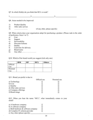 Q7. In which field(s) do you think that HCL is weak?

1.                             2.                             3.

Q8. Areas needed to be improved:

1)     Product Quality
2)     After sales service
3)     ………………….                     (if any other, please specify)

Q9. What criteria does your organisation adopt for purchasing a product. (Please rank in the order
of preference, from 1 to 7)
a)      Cost
b)      Support
c)      Serviceability
d)      Discount Scheme
e)      Quality
f)      Lead time for delivery
g)      Brand name
h)      Any other……………………


Q10. Which of the brand would you suggest (tick only one)

            IBM           HP        HCL         Others
Official
Use
Personal
Use


Q11. Brand you prefer is due to:
                                    Official use            Personal use
a) Technology                              []                     []
b) Cost                                    []                     []
c) Quality                                 []                     []
d) After sales services                    []                     []
e) Company offerings                       []                     []
f) Brand image                             []                     []


Q12. When you hear the name “HCL”, what immediately comes to your
mind?

a) A hardware company                      []
b) A software company                      []
c) Both hardware & software company        []
d) Complete IT solution provider           []
e) Any other (please specify)
                                                   39
 