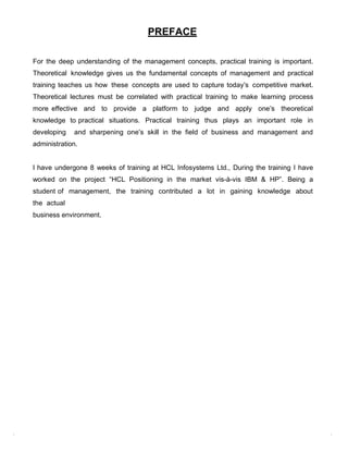 PREFACE

For the deep understanding of the management concepts, practical training is important.
Theoretical knowledge gives us the fundamental concepts of management and practical
training teaches us how these concepts are used to capture today‟s competitive market.
Theoretical lectures must be correlated with practical training to make learning process
more effective and to provide a platform to judge and apply one‟s theoretical
knowledge to practical situations. Practical training thus plays an important role in
developing   and sharpening one‟s skill in the field of business and management and
administration.


I have undergone 8 weeks of training at HCL Infosystems Ltd., During the training I have
worked on the project “HCL Positioning in the market vis-à-vis IBM & HP”. Being a
student of management, the training contributed a lot in gaining knowledge about
the actual
business environment.
 