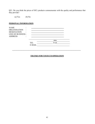 Q21. Do you think the prices of HCL products commensurate with the quality and performance that
they provide?

      (a) Yes       (b) No


PERSONAL INFORMATION

NAME             :
ORGANISATION :
DESIGNATION      :
LINE OF BUSINESS :
ADDRESS          :

                                                      PIN
                          TEL                         FAX
                          E-MAIL




                          THANKS FOR YOUR CO-OPERATION




                                              41
 