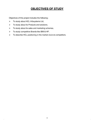 OBJECTIVES OF STUDY


Objectives of this project includes the following-
    To study about HCL Infosystems Ltd.
    To study about its Products and solutions.
    To study about its sales and marketing schemes.
    To study competitive Brands like IBM & HP.
    To describe HCL positioning in the market vis-à-vis competitors.




                                               5
 