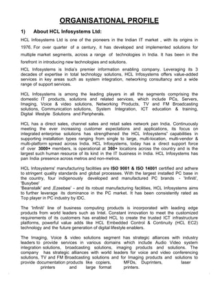 ORGANISATIONAL PROFILE
1)    About HCL Infosystems Ltd:
HCL Infosystems Ltd is one of the pioneers in the Indian IT market , with its origins in
1976. For over quarter of a century, it has developed and implemented solutions for
multiple market segments, across a range of technologies in India. It has been in the
forefront in introducing new technologies and solutions.
HCL Infosystems is India‟s premier information enabling company. Leveraging its 3
decades of expertise in total technology solutions, HCL Infosystems offers value-added
services in key areas such as system integration, networking consultancy and a wide
range of support services.

HCL Infosystems is among the leading players in all the segments comprising the
domestic IT products, solutions and related services, which include PCs, Servers,
Imaging, Voice & video solutions, Networking Products, TV and FM Broadcasting
solutions, Communication solutions, System Integration, ICT education & training,
Digital lifestyle Solutions and Peripherals.

HCL has a direct sales, channel sales and retail sales network pan India. Continuously
meeting the ever increasing customer expectations and applications, its focus on
integrated enterprise solutions has strengthened the HCL Infosystems‟ capabilities in
supporting installation types ranging from single to large, multi-location, multi-vendor &
multi-platform spread across India. HCL Infosystems, today has a direct support force
of over 3000+ members, is operational at 360+ locations across the country and is the
largest such human resource of its kind in the IT business in India. HCL Infosystems has
pan India presence across metros and non-metros.

HCL Infosystems' manufacturing facilities are ISO 9001 & ISO 14001 certified and adhere
to stringent quality standards and global processes. With the largest installed PC base in
the country, four indigenously developed and manufactured PC brands - 'Infiniti',
'Busybee'
'Beanstalk' and „Ezeebee‟ - and its robust manufacturing facilities, HCL Infosystems aims
to further leverage its dominance in the PC market. It has been consistently rated as
Top player in PC industry by IDC.

The 'Infiniti' line of business computing products is incorporated with leading edge
products from world leaders such as Intel. Constant innovation to meet the customized
requirements of its customers has enabled HCL to create the trusted ICT infrastructure
platforms, powerful value adds like HCL Embedded Control & Continuity (HCL EC2)
technology and the future generation of digital lifestyle enablers.

The Imaging, Voice & video solutions segment has strategic alliances with industry
leaders to provide services in various domains which include Audio Video system
integration solutions, broadcasting solutions, imaging products and solutions. The
company has strategic alliances with world leaders for voice and video conferencing
solutions, TV and FM Broadcasting solutions and for Imaging products and solutions to
provide documentation products like copiers,      MFDs, Duprinters,         laser
           printers      and     large format     printers.
 