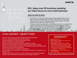 HCL takes over IS functions enabling our client focus on core retail business Our client is one of Europe’s leading electrical online retailers with over $12 billion in revenue, trading through more than 1,300 stores and online stores, spanning 28 countries and employing 40,000 people. More than 100 million customers shop in-store and online every year Through a multi-channel approach, our client offers customers a comprehensive range of after sales services.  Besides some of its stores focusing on brown goods, it also focuses on more specialized items PCs, accessories and mobile telephony equipment. This has given our client a balance between insulation from product lifecycle vagaries and exposure to fast growing sub sectors BACKGROUND CHALLENGES / OBJECTIVES Vertical:  Retail & CPG Service Areas:  Application and Infrastructure Support & Development Technologies:  Java/J2EE,Unix , VB/ASP, .NET,C#, ASP, Web Services, Ingres, Oracle 9i, SAP DB, Terradata, SQL Server BO, Control-M, Toad, Putty, Control-M,Lotus Notes, RightNow, POD Ideal v2.2, Cobol 370, CICS v6.2,MetaCobol v1.1, Datacom v11, Data-Query v11 Methodologies:  ITIL , Agile , WOW (Defined mutually with Client) IPs :  Mobility Solution for Customer Home Delivery SNAPSHOT Our client  was looking to achieve the following business objectives: Focus on business strategy and external customers Costs transformation: Lower fixed and variable costs Business agility and operational reliability Become an adaptive enterprise poised to capitalize on change Enhanced responsiveness to business needs and improve service quality Best in class IS capabilities and access to the latest technology, while reducing the overall cost of IS and improving efficiency Faster implementation of strategies and initiatives Concentrate on core competency of retailing while handing out IT operations to an  offshore vendor Flexibility and agility of the service model to reflect future business requirements Reduce vendor management overheads through strategic partnering 