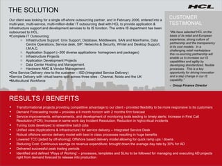 RESULTS / BENEFITS THE SOLUTION Transformational projects providing competitive advantage to our client - provided flexibility to be more responsive to its customers Demand Forecasting model – provides a 6 month horizon with 2 months firm forecast Service improvements, enhancements, and development of monitoring tools leading to timely alerts; Increase in First Call Resolution (FCR); Increase in same work day Incident Resolution; Reduction in high/critical incidents Tuning tools developed to streamline batch jobs Unified view (Applications & Infrastructure) for service delivery – Integrated Service Desk Robust offshore service delivery model with best in class processes resulting in huge benefits Lowered TCO [aided by off-shoring]; Offshore based delivery model allowing for quick ramp ups / downs  Reducing Cost:  Continuous savings on revenue expenditure; brought down the average day rate by 30% for AD Delivered successful peak trading periods Identified and defined ‘Ways of Working’ – processes, templates and SLAs to be followed for managing and executing AD projects right from demand forecast to release into production Our client was looking for a single off-shore outsourcing partner, and in February 2006, entered into a multi-year, multi-service, multi-million-dollar IT outsourcing deal with HCL to provide application & infrastructure support and development services to its IS function. The entire IS department has been outsourced to HCL.  Complete IT Outsourcing Infrastructure Support: Unix Support, Database, Middleware, SAN and Mainframe, Data Centre Operations, Service desk, SIP, Networks & Security, Wintel and Desktop Support, I.M.A.C.  Application Support (~300 diverse applications- homegrown and packages) Infrastructure Projects Application Development Projects Data Center Hosting and Management Hardware AMC & Vendor Management One Service Delivery view to the customer – ISD (Integrated Service Delivery) Service Delivery with virtual teams split across three sites - Chennai, Noida and the UK Multicultural Workforce   CUSTOMER TESTIMONIAL “ We have selected HCL on the basis of its retail and European experience, strong culture of partnership and the transparency in its cost models.  In a challenging retail marketplace this co-sourcing partnership will enable us to increase our IS capabilities and agility by developing standardized, flexible processes.  This is a key opportunity for driving innovation and a step change in our IS capability.”  -  Group Finance Director 
