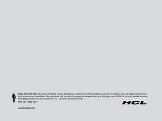 Hello, I’m from HCL!  We work behind the scenes, helping our customers to shift paradigms and start revolutions. We use digital engineering to build superhuman capabilities. We make sure that the rate of progress far exceeds the price. And right now, 80,000 of us bright sparks are busy developing solutions for 500 customers in 31 countries across the world.  How can I help you? www.hcltech.com 