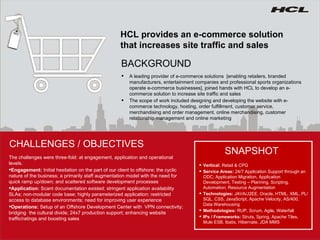 HCL provides an e-commerce solution that increases site traffic and sales A leading provider of e-commerce solutions  [enabling retailers, branded manufacturers, entertainment companies and professional sports organizations operate e-commerce businesses], joined hands with HCL to develop an e-commerce solution to increase site traffic and sales The scope of work included designing and developing the website with e-commerce technology, hosting, order fulfillment, customer service, merchandising and order management, online merchandising, customer relationship management and online marketing BACKGROUND CHALLENGES / OBJECTIVES Vertical:  Retail & CPG Service Areas:  24/7 Application Support through an ODC; Application Migration, Application Development, Testing – Planning, Scripting, Automation; Resource Augmentation Technologies:  JAVA/J2EE, Oracle, HTML, XML, PL/SQL, CSS, JavaScript, Apache Velocity, AS/400, Data Warehousing Methodologies:  RUP, Scrum, Agile, Waterfall IPs / Frameworks:  Struts, Spring, Apache Tiles, Mule ESB, Ibatis, Hibernate, JDA MMS SNAPSHOT The challenges were three-fold: at engagement, application and operational levels. Engagement:  Initial hesitation on the part of our client to offshore; the cyclic nature of the business; a primarily staff augmentation model with the need for quick ramp up/down; and scattered software development processes Application:  Scant documentation existed; stringent application availability SLAs; non-modular code base; highly parameterized application; restricted access to database environments; need for improving user experience  Operations:  Setup of an Offshore Development Center with  VPN connectivity; bridging  the cultural divide; 24x7 production support; enhancing website traffic/ratings and boosting sales 