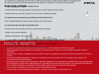 RESULTS / BENEFITS THE SOLUTION HCL entered into a relationship with this client in 2004 and has evolved a stable onshore-offshore model along with the many innovative e-commerce solutions that has helped the company in its multi-dimensional growth The search engine optimization initiative led to: Increased site traffic (the page appears among the top 3 search results) and site ratings Increased sales (as a site user usually clicks on the top 3-5 displayed results) HCL improved user experience by providing business functions for: Search, Flexible Shipping, Enhanced Order Emails, and In-Store pickup HCL enhanced sales through functionalities like: Gift finder service and creating wish lists for specific dates and events  Complete multi-channel integration  A database independent Test Framework HCL is assisting in migrating legacy architecture onto new modular architecture, by: Providing complete ownership while launching  websites on the new architecture Providing data migration and Sterling DOM implementation services Improved Go-to-Market time [the new site was launched in 2 weeks as against 3 months as per plan] Handled aggressive ramp ups/downs and adapted to changing customer dynamics, which resulted into greater customer satisfaction  Improved SLAs - System availability at more than 99.5% uptime; Average SLAs to resolve PS tickets reduced from 6.5 days to 3.5 days Improved Knowledge Management - Reduced on-boarding time for new joinees from 6 or 8 weeks to just 4 weeks, and documented key business processes Provided framework-based testing; Developed a database independent Test Framework with JSON [ Prior to the implementation of this framework, projects were usually delayed as it was difficult to get test data from partners. This framework has helped our client complete all projects on schedule and within budget, leading to its own customers being satisfied] The automation of Regression Test Cases reduced testing efforts by 50% Provided deep domain and applications expertise - resources turnover rate remained below 10%  