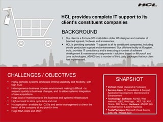 HCL provides complete IT support to its client’s constituent companies Our client is a Fortune 500 multi-billion dollar US designer and marketer of branded apparel, footwear and accessories. HCL is providing complete IT support to all its constituent companies, including on-site production support and enhancement. Our offshore facility at Gurgaon, India, provides IT consultancy and is executing a number of software development & maintenance assignments - solutions based on Microsoft and Java technologies, AS/400 and a number of third party packages that our client has implemented. BACKGROUND Highly complex systems landscape limiting scalability and flexibility, with high TCO Heterogeneous business process environment making it difficult - to respond quickly to business changes, and  to allow systemic integration of new acquisitions Huge cost of maintenance of the business and systems infrastructure High concept to store cycle time and cost No application  available for  CXOs and senior management to check the health of the company at any point in time  Huge M&A costs and effort CHALLENGES / OBJECTIVES SNAPSHOT Vertical:  Retail  (Apparel & Footwear) Service Areas:  IT Consultation & Support, Application Development, Maintenance & Enhancement  Technology:  Software:  AS/400, Web methods, J2EE, Web logic,  .NET, VB, ASP, Oracle, SQL Server;  Hardware:  AS/400, Win NT/2000 server & Client machines Tools/Packages:  Microsoft Visual Source Safe, MS –Project 2000 