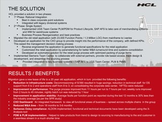 HCL provided a solution in two phases: 1 st  Phase: Rational Integration Best in class corporate point solutions  Integrated with legacy divisional systems 2 nd  Phase: Single System Implemented UGS Team Center PLM/PDM for Product Lifecycle, SAP AFS to take care of merchandising systems  and WM for warehouse systems Business Process Reorganization and best practices Migrated the old retail application (with 23,000 Function Points / 1.3 Million LOC) from mainframe to i-series Developed an application for the CXO group to provide insight into the performance of the company, with defined KPIs. This eased the management decision making process Reverse engineered the application to generate functional specifications for the retail application Customized the retail application by parameterizing for better M&A turnaround time and systems consolidation Developed an automated solution for the retail purge process with optimized packing of purge items Implemented Siemens Team Centre  to collaborate with external partners, provide role based access, track design & development, and streamline the sourcing process Provided integration to key business systems – SAP AFS to UGS Team Center, PLM & PkMS RESULTS / BENEFITS THE SOLUTION Migration gave a new lease of life to a 20 year old application, which in turn  provided the following benefits: Reduction in infrastructure costs:  Decommissioning of S/390 resulted in huge savings; reduction in technical staff  for OS support from 6 to 2 and operations staff from 8 to 3; on consolidating the corporate data center, 14FTEs were reduced Improvement in performance:  The purge process improved from 11 hours per run to 7 hours per run; weekly runs improved from 2 hours to 45 minutes; nightly batch run was reduced by 1 hour Improvement in application stability:  Average faults per function point as reported during the last 12 months is 30% less than the industry average [as per the SPR study] CXO Dashboard:  An integrated framework  to view all functional areas of business – spread across multiple chains  in the group Reduced M&A time  – from 18 months to 3-6 months Sarbanes Oxley compliance:  ALDON implemented; functional and technical documents have been developed using the X-Analysis tool PDM & PLM implementation:  Helped to take products from trend to design to sourcing to manufacturing to the end customer in a seamless stream in a much shorter time 