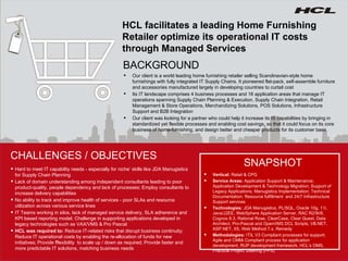 HCL facilitates a leading Home Furnishing Retailer optimize its operational IT costs through Managed Services Our client is a world leading home furnishing retailer selling Scandinavian-style home furnishings with fully integrated IT Supply Chains. It pioneered flat-pack, self-assemble furniture and accessories manufactured largely in developing countries to curtail cost Its IT landscape comprises 4 business processes and 16 application areas that manage IT operations spanning Supply Chain Planning & Execution, Supply Chain Integration, Retail Management & Store Operations, Merchandizing Solutions, POS Solutions, Infrastructure Support and B2B Integration  Our client was looking for a partner who could help it increase its IS capabilities by bringing in standardized yet flexible processes and enabling cost savings, so that it could focus on its core business of home-furnishing, and design better and cheaper products for its customer base. BACKGROUND CHALLENGES / OBJECTIVES Vertical:  Retail & CPG Service Areas:  Application Support & Maintenance; Application Development & Technology Migration; Support of Legacy Applications; Manugistics Implementation; Technical Documentation; Resource fulfillment   and  24/7 Infrastructure Support services Technologies:  JDA Manugistics, PL/SQL, Oracle 10g, 11i, Java/J2EE, WebSphere Application Server, RAC R2/9i/8, Cognos 8.3, Rational Rose, ClearCase, Clear Quest, Data Architect, Pro-Pascal and OpenVMS DCL Scripts, VB.NET, ASP.NET, IIS, Web Method 7.x. Remedy Methodologies:  ITIL V3 Compliant processes for support, Agile and CMMi Compliant process for application development, RUP development framework, HCL’s OMS , Practical Project Steering (PPS) SNAPSHOT Hard to meet IT capability needs - especially for niche’ skills like JDA Manugistics for Supply Chain Planning  Lack of domain understanding among independent consultants leading to poor product-quality, people dependency and lack of processes; Employ consultants to increase delivery capabilities No ability to track and improve health of services - poor SLAs and resource utilization across various service lines  IT Teams working in silos, lack of managed service delivery, SLA adherence and KPI based reporting model; Challenge in supporting applications developed in legacy technologies such as VAX/VMS & Pro Pascal  HCL was required to:  Reduce IT-related risks that disrupt business continuity; Reduce IT operational costs by enabling the re-allocation of funds for new initiatives; Provide f flexibility  to scale up / down as required; Provide faster and more predictable IT solutions, matching business needs 