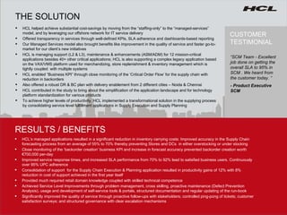 CUSTOMER TESTIMONIAL HCL helped achieve substantial cost-savings by moving from the “staffing-only” to the “managed-services” model, and by leveraging our offshore network for IT service delivery  Offered transparency in services through well-defined KPIs, SLA adherence and dashboards-based reporting  Our Managed Services model also brought benefits like improvement in the quality of service and faster go-to-market for our client’s new initiatives  HCL is managing support (L2 & L3), maintenance & enhancements (ASM/ADM) for 12 mission-critical applications besides 40+ other critical applications; HCL is also supporting a complex legacy application based on the VAX/VMS platform used for merchandizing,  store replenishment & inventory management  which is tightly coupled  with multiple systems HCL enabled “Business KPI” through close monitoring of the ‘Critical Order Flow’ for the supply chain with reduction in backorders  Also offered a robust DR & BC plan with delivery enablement from 2 different cities – Noida & Chennai  HCL contributed in the study to bring about the simplification of the application landscape and for technology platform standardization for various products To achieve higher levels of productivity, HCL implemented a transformational solution in the supplying process by consolidating service level fulfillment applications in Supply Execution and Supply Planning RESULTS / BENEFITS THE SOLUTION “ SCM Team - Excellent job done on getting the overall SLA to 95% in SCM . We heard from the customer today. ” - Product Executive SCM HCL’s managed applications resulted in a significant reduction in inventory carrying costs: Improved accuracy in the Supply Chain forecasting process from an average of 55% to 70% thereby preventing Stores and DCs  in either overstocking or under stocking Close monitoring of the ‘backorder creation’ business KPI and increase in forecast accuracy prevented backorder creation worth €700,000 per-day Improved service response times, and increased SLA performance from 70% to 92% lead to satisfied business users. Continuously over 95% UPC adherence Consolidation of support  for the Supply Chain Execution & Planning application resulted in  productivity gains of 12% with 8% reduction in cost of support achieved in the first year itself Provided much required retail domain knowledge coupled with skilled technical competence  Achieved Service Level Improvements through problem management, cross skilling, proactive maintenance (Defect Prevention Analysis), usage and development of self-service tools & portals, structured documentation and regular updating of the run-book Significantly improved the quality of service through proactive follow-ups with stakeholders; controlled ping-pong of tickets; customer satisfaction surveys; and structured governance with clear escalation mechanisms 