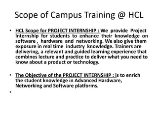 Scope of Campus Training @ HCL 
• HCL Scope for PROJECT INTERNSHIP : We provide Project 
Internship for students to enhance their knowledge on 
software , hardware and networking. We also give them 
exposure in real time industry knowledge. Trainers are 
delivering, a relevant and guided learning experience that 
combines lecture and practice to deliver what you need to 
know about a product or technology. 
• The Objective of the PROJECT INTERNSHIP : is to enrich 
the student knowledge in Advanced Hardware, 
Networking and Software platforms. 
• 
 