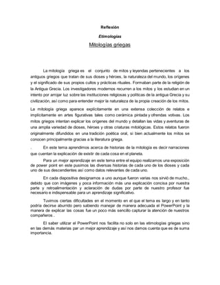 Reflexión
Etimologías
Mitologías griegas
La mitología griega es el conjunto de mitos y leyendas pertenecientes a los
antiguos griegos que tratan de sus dioses y héroes, la naturaleza del mundo, los orígenes
y el significado de sus propios cultos y prácticas rituales. Formaban parte de la religión de
la Antigua Grecia. Los investigadores modernos recurren a los mitos y los estudian en un
intento por arrojar luz sobre las instituciones religiosas y políticas de la antigua Grecia y su
civilización, así como para entender mejor la naturaleza de la propia creación de los mitos.
La mitología griega aparece explícitamente en una extensa colección de relatos e
implícitamente en artes figurativas tales como cerámica pintada y ofrendas votivas. Los
mitos griegos intentan explicar los orígenes del mundo y detallan las vidas y aventuras de
una amplia variedad de dioses, héroes y otras criaturas mitológicas. Estos relatos fueron
originalmente difundidos en una tradición poética oral, si bien actualmente los mitos se
conocen principalmente gracias a la literatura griega.
. En este tema aprendimos acerca de historias de la mitología es decir narraciones
que cuentan la explicación de existir de cada cosa en el planeta.
Para un mejor aprendizaje en este tema entre el equipo realizamos una exposición
de power point en este pusimos las diversas historias de cada uno de los dioses y cada
uno de sus descendientes así como datos relevantes de cada uno.
En cada diapositiva designamos a uno aunque fueron varias nos sirvió de mucho.,
debido que con imágenes y poca información más una explicación concisa por nuestra
parte y retroalimentación y aclaración de dudas por parte de nuestro profesor fue
necesario e indispensable para un aprendizaje significativo.
Tuvimos ciertas dificultades en el momento en el que el tema es largo y en tanto
podría decirse aburrido pero sabiendo manejar de manera adecuada el PowerPoint y la
manera de explicar las cosas fue un poco más sencillo capturar la atención de nuestros
compañeros .
El saber utilizar el PowerPoint nos facilita no solo en las etimologías griegas sino
en las demás materias par un mejor aprendizaje y así nos damos cuenta que es de suma
importancia.
 