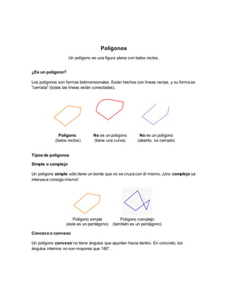 Polígonos
Un polígono es una figura plana con lados rectos.
¿Es un polígono?
Los polígonos son formas bidimensionales. Están hechos con líneas rectas, y su forma es
"cerrada" (todas las líneas están conectadas).
Polígono
(lados rectos)
No es un polígono
(tiene una curva)
No es un polígono
(abierto, no cerrado)
Tipos de polígonos
Simple o complejo
Un polígono simple sólo tiene un borde que no se cruza con él mismo. ¡Uno complejo se
interseca consigo mismo!
Polígono simple
(este es un pentágono)
Polígono complejo
(también es un pentágono)
Cóncavo o convexo
Un polígono convexoi
no tiene ángulos que apunten hacia dentro. En concreto, los
ángulos internos no son mayores que 180°.
 